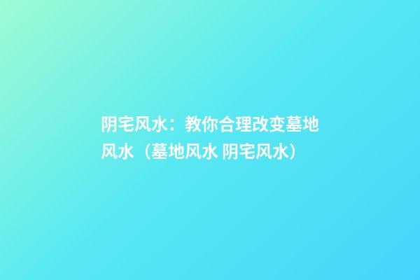 阴宅风水：教你合理改变墓地风水（墓地风水 阴宅风水）